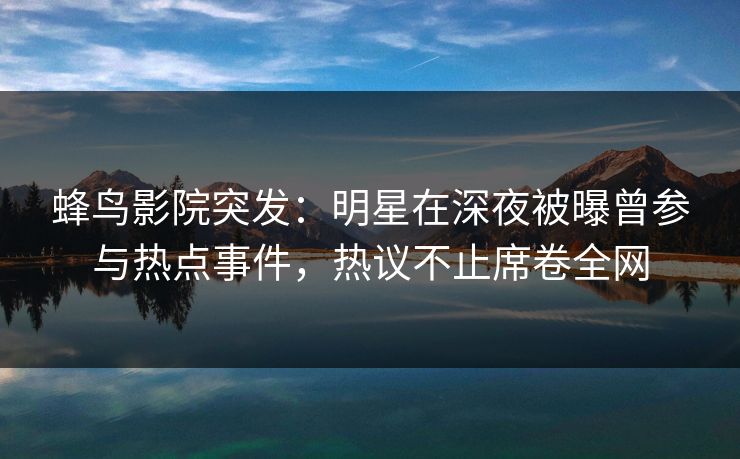 蜂鸟影院突发：明星在深夜被曝曾参与热点事件，热议不止席卷全网