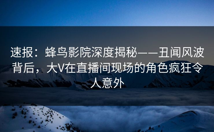 速报：蜂鸟影院深度揭秘——丑闻风波背后，大V在直播间现场的角色疯狂令人意外