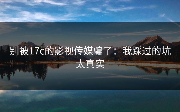 别被17c的影视传媒骗了：我踩过的坑太真实