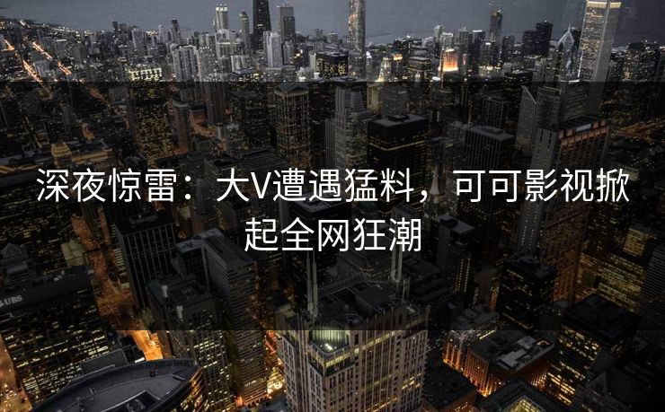 深夜惊雷：大V遭遇猛料，可可影视掀起全网狂潮