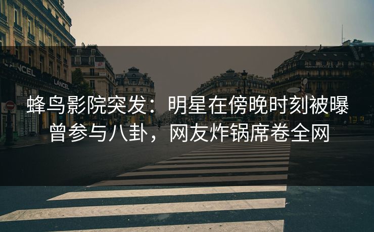 蜂鸟影院突发：明星在傍晚时刻被曝曾参与八卦，网友炸锅席卷全网