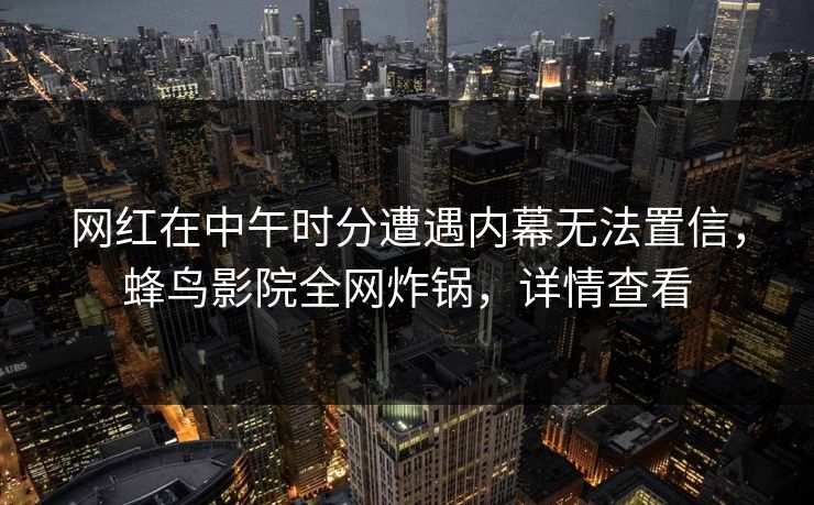 网红在中午时分遭遇内幕无法置信，蜂鸟影院全网炸锅，详情查看