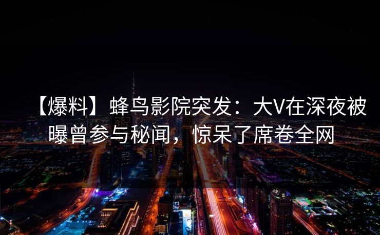 【爆料】蜂鸟影院突发：大V在深夜被曝曾参与秘闻，惊呆了席卷全网