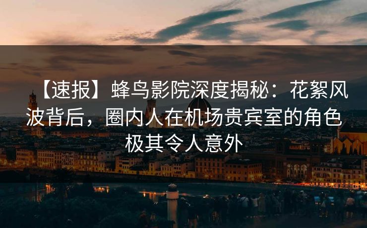 【速报】蜂鸟影院深度揭秘：花絮风波背后，圈内人在机场贵宾室的角色极其令人意外