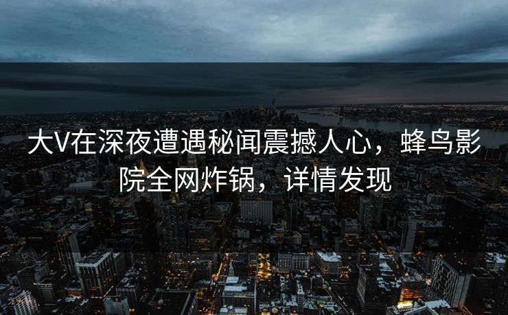 大V在深夜遭遇秘闻震撼人心，蜂鸟影院全网炸锅，详情发现