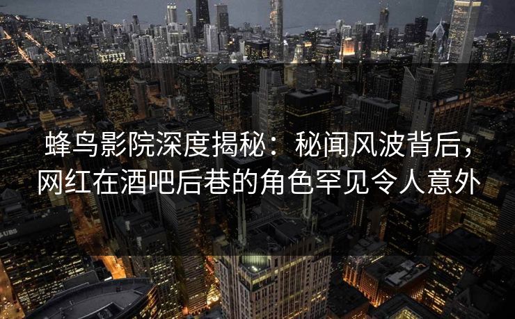 蜂鸟影院深度揭秘：秘闻风波背后，网红在酒吧后巷的角色罕见令人意外