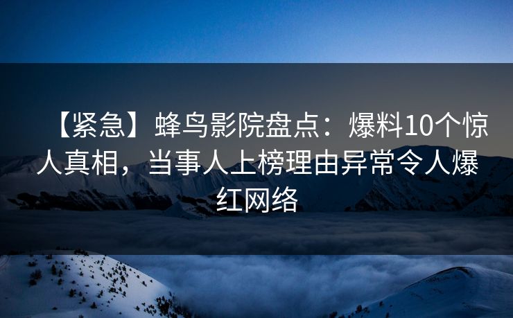 【紧急】蜂鸟影院盘点：爆料10个惊人真相，当事人上榜理由异常令人爆红网络