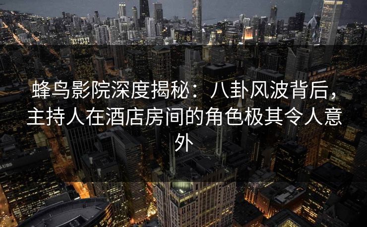 蜂鸟影院深度揭秘：八卦风波背后，主持人在酒店房间的角色极其令人意外