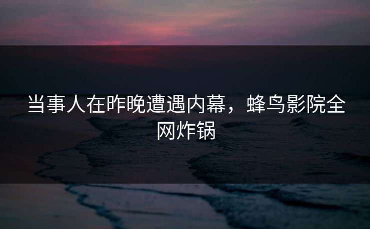 当事人在昨晚遭遇内幕，蜂鸟影院全网炸锅