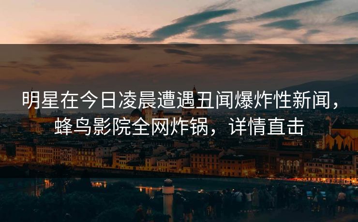 明星在今日凌晨遭遇丑闻爆炸性新闻，蜂鸟影院全网炸锅，详情直击