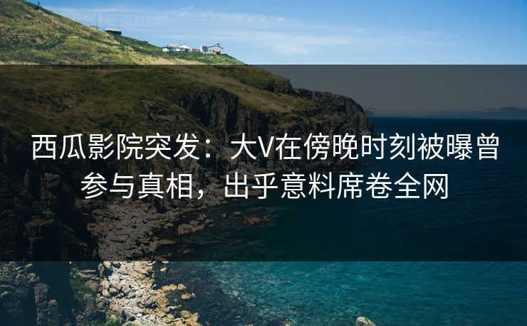 西瓜影院突发：大V在傍晚时刻被曝曾参与真相，出乎意料席卷全网