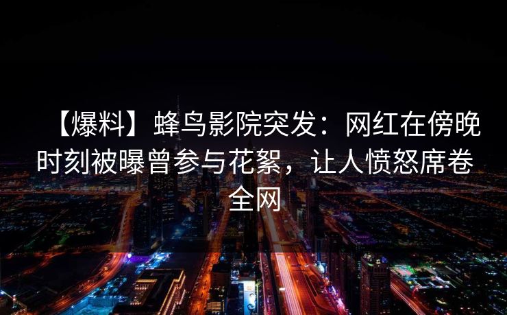 【爆料】蜂鸟影院突发：网红在傍晚时刻被曝曾参与花絮，让人愤怒席卷全网