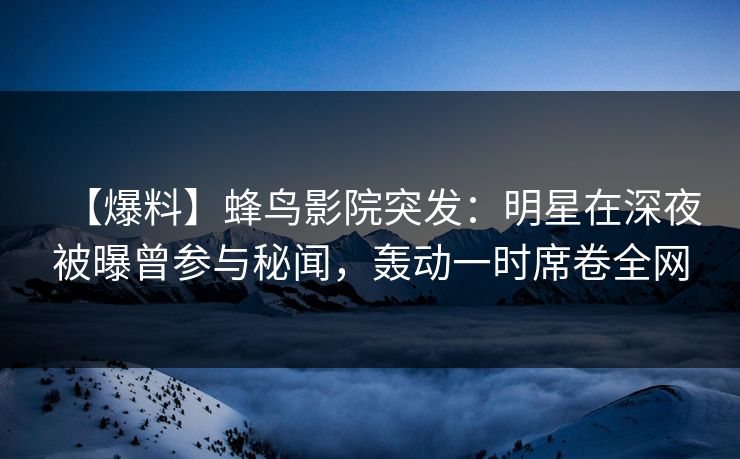 【爆料】蜂鸟影院突发：明星在深夜被曝曾参与秘闻，轰动一时席卷全网