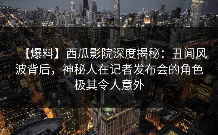 【爆料】西瓜影院深度揭秘：丑闻风波背后，神秘人在记者发布会的角色极其令人意外