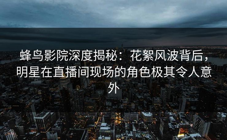 蜂鸟影院深度揭秘：花絮风波背后，明星在直播间现场的角色极其令人意外