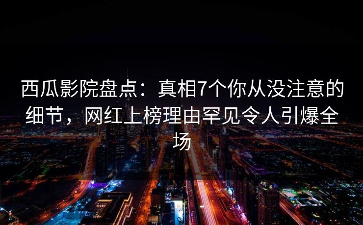 西瓜影院盘点：真相7个你从没注意的细节，网红上榜理由罕见令人引爆全场