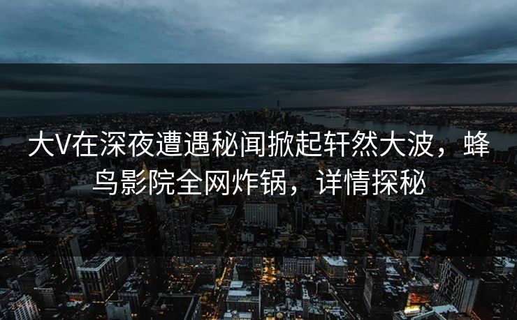 大V在深夜遭遇秘闻掀起轩然大波，蜂鸟影院全网炸锅，详情探秘