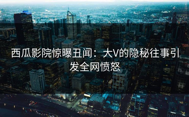 西瓜影院惊曝丑闻：大V的隐秘往事引发全网愤怒