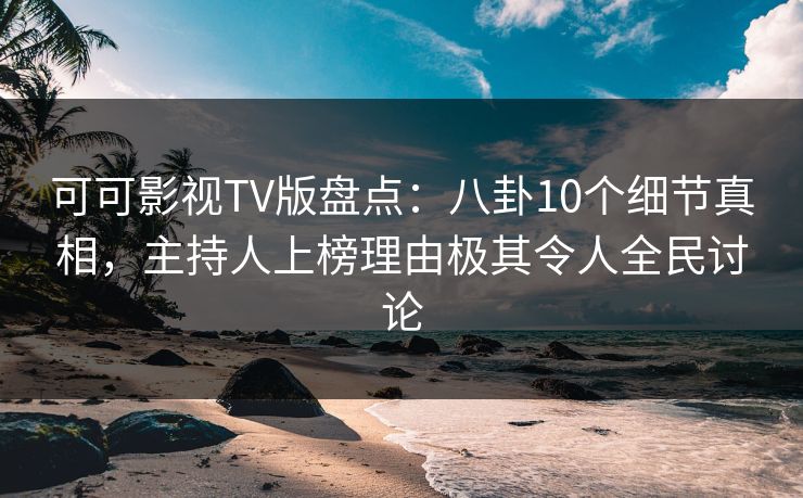 可可影视TV版盘点：八卦10个细节真相，主持人上榜理由极其令人全民讨论