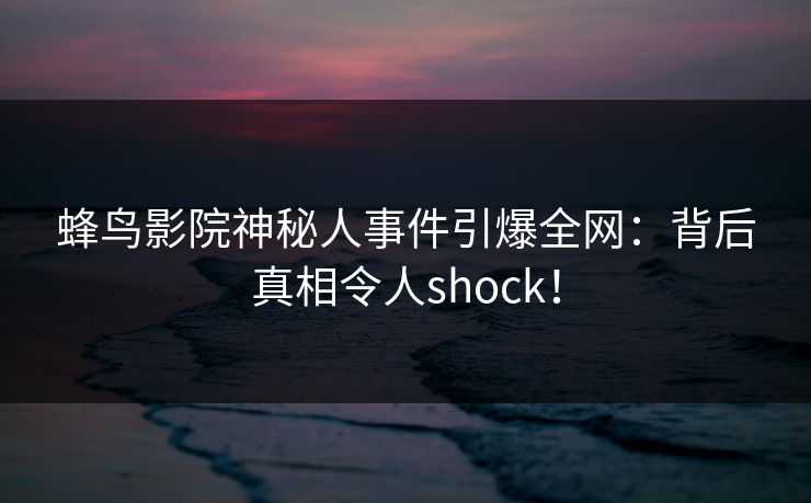 蜂鸟影院神秘人事件引爆全网：背后真相令人shock！