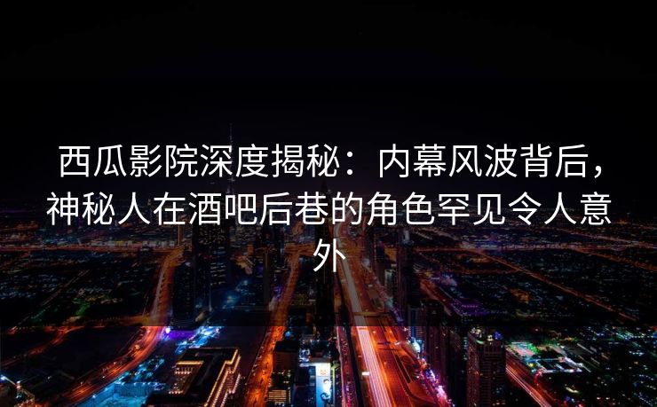 西瓜影院深度揭秘：内幕风波背后，神秘人在酒吧后巷的角色罕见令人意外