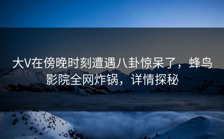 大V在傍晚时刻遭遇八卦惊呆了，蜂鸟影院全网炸锅，详情探秘