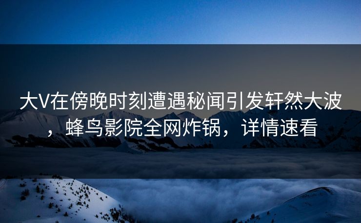 大V在傍晚时刻遭遇秘闻引发轩然大波，蜂鸟影院全网炸锅，详情速看