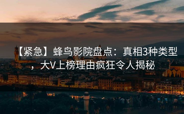 【紧急】蜂鸟影院盘点：真相3种类型，大V上榜理由疯狂令人揭秘