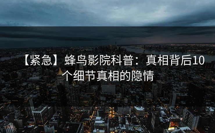 【紧急】蜂鸟影院科普：真相背后10个细节真相的隐情