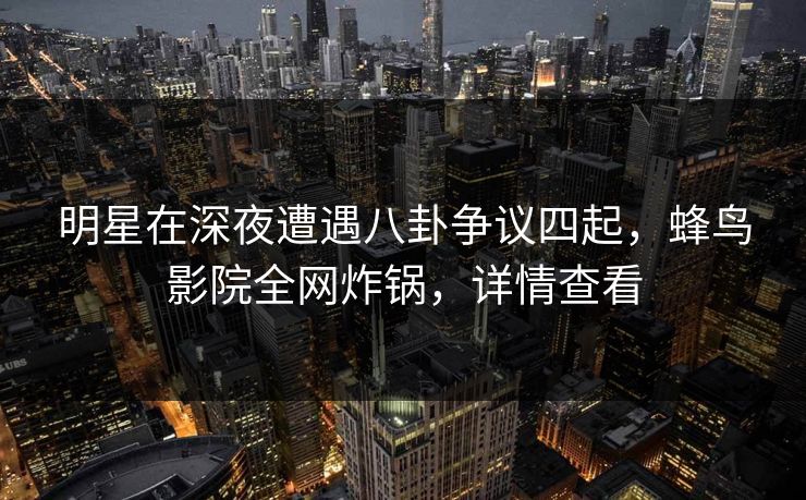 明星在深夜遭遇八卦争议四起，蜂鸟影院全网炸锅，详情查看