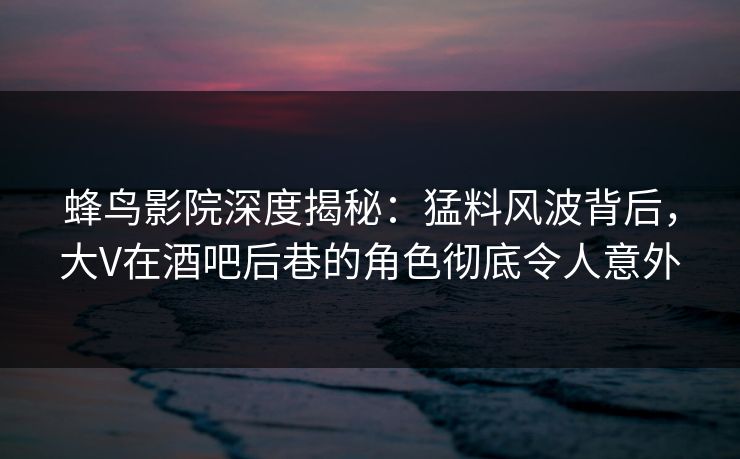 蜂鸟影院深度揭秘：猛料风波背后，大V在酒吧后巷的角色彻底令人意外