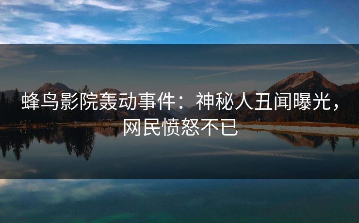 蜂鸟影院轰动事件：神秘人丑闻曝光，网民愤怒不已