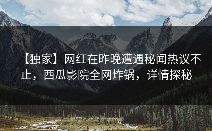 【独家】网红在昨晚遭遇秘闻热议不止，西瓜影院全网炸锅，详情探秘