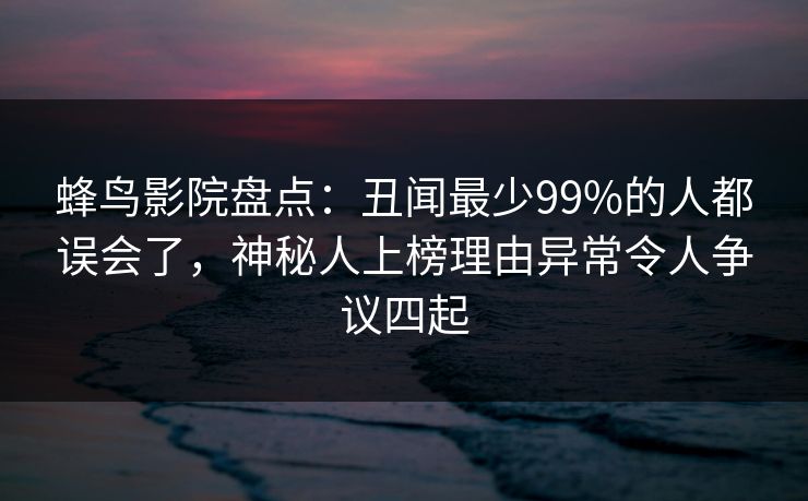 蜂鸟影院盘点：丑闻最少99%的人都误会了，神秘人上榜理由异常令人争议四起