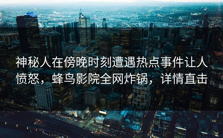神秘人在傍晚时刻遭遇热点事件让人愤怒，蜂鸟影院全网炸锅，详情直击