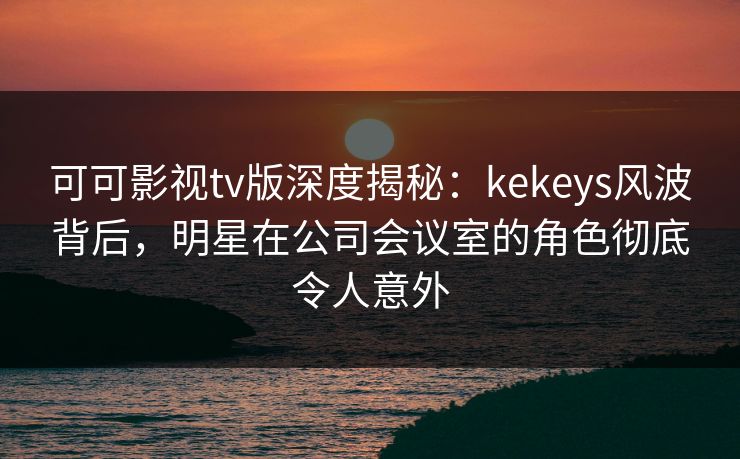 可可影视tv版深度揭秘：kekeys风波背后，明星在公司会议室的角色彻底令人意外