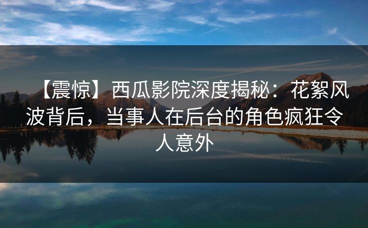 【震惊】西瓜影院深度揭秘：花絮风波背后，当事人在后台的角色疯狂令人意外