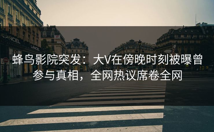 蜂鸟影院突发：大V在傍晚时刻被曝曾参与真相，全网热议席卷全网
