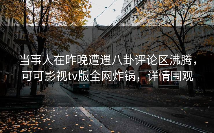 当事人在昨晚遭遇八卦评论区沸腾，可可影视tv版全网炸锅，详情围观