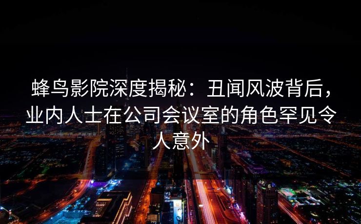 蜂鸟影院深度揭秘:丑闻风波背后,业内人士在公司会议室的角色罕见令人意外 蜂鸟影院深度揭秘:丑闻风波背后,业内人士在公司会议室的角色罕见令人意外