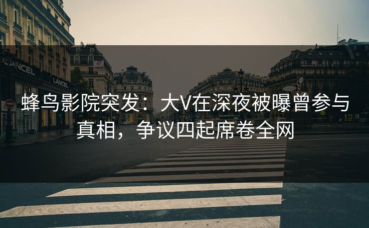 蜂鸟影院突发:大V在深夜被曝曾参与真相,争议四起席卷全网 蜂鸟影院突发:大V在深夜被曝曾参与真相,争议四起席卷全网