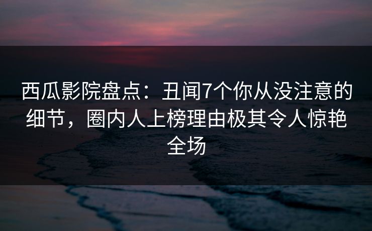 西瓜影院盘点：丑闻7个你从没注意的细节，圈内人上榜理由极其令人惊艳全场