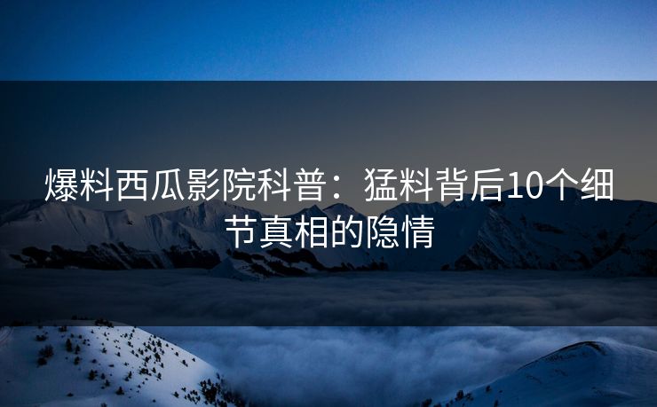 爆料西瓜影院科普：猛料背后10个细节真相的隐情