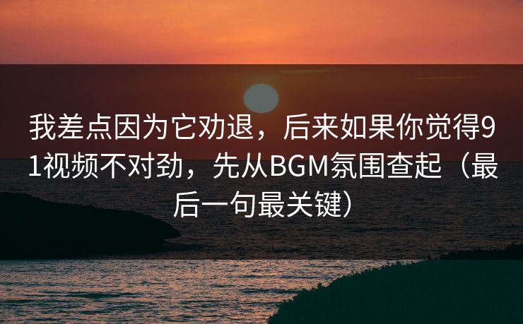 我差点因为它劝退，后来如果你觉得91视频不对劲，先从BGM氛围查起（最后一句最关键）
