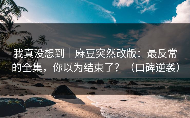我真没想到｜麻豆突然改版：最反常的全集，你以为结束了？（口碑逆袭）