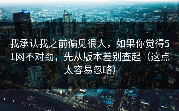 我承认我之前偏见很大,如果你觉得51网不对劲,先从版本差别查起(这点太容易忽略) 我承认我之前偏见很大,如果你觉得51网不对劲,先从版本差别查起(这点太容易忽略)