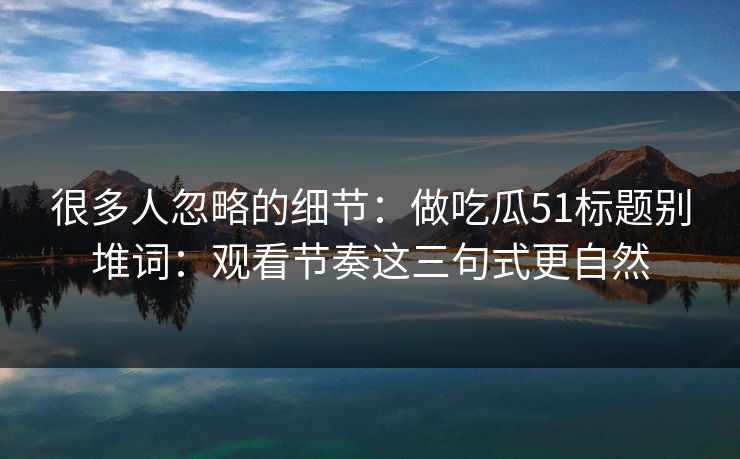 很多人忽略的细节:做吃瓜51标题别堆词:观看节奏这三句式更自然 很多人忽略的细节:做吃瓜51标题别堆词:观看节奏这三句式更自然