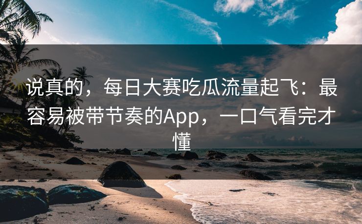 说真的，每日大赛吃瓜流量起飞：最容易被带节奏的App，一口气看完才懂