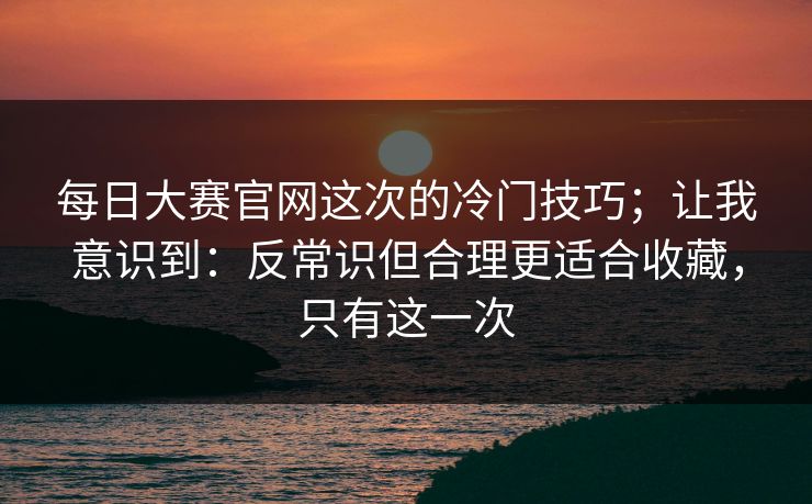 每日大赛官网这次的冷门技巧；让我意识到：反常识但合理更适合收藏，只有这一次