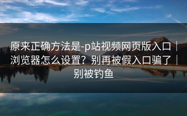 原来正确方法是-p站视频网页版入口｜浏览器怎么设置？别再被假入口骗了｜别被钓鱼